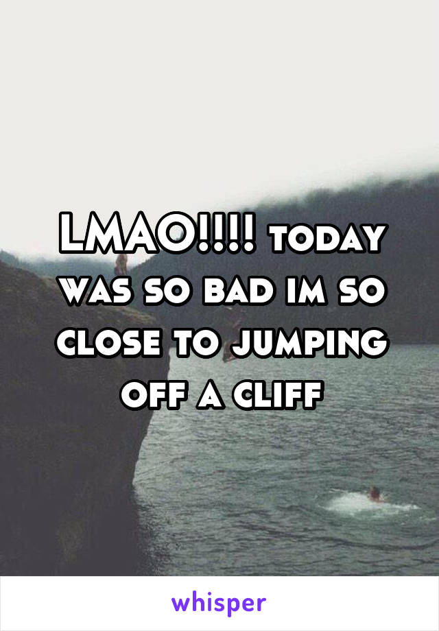 LMAO!!!! today was so bad im so close to jumping off a cliff