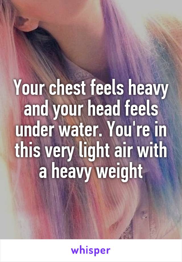 Your chest feels heavy and your head feels under water. You're in this very light air with a heavy weight