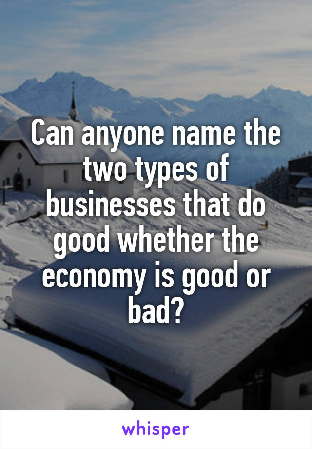 Can anyone name the two types of businesses that do good whether the economy is good or bad?
