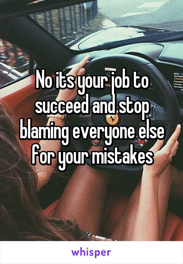 No its your job to succeed and stop blaming everyone else for your mistakes
