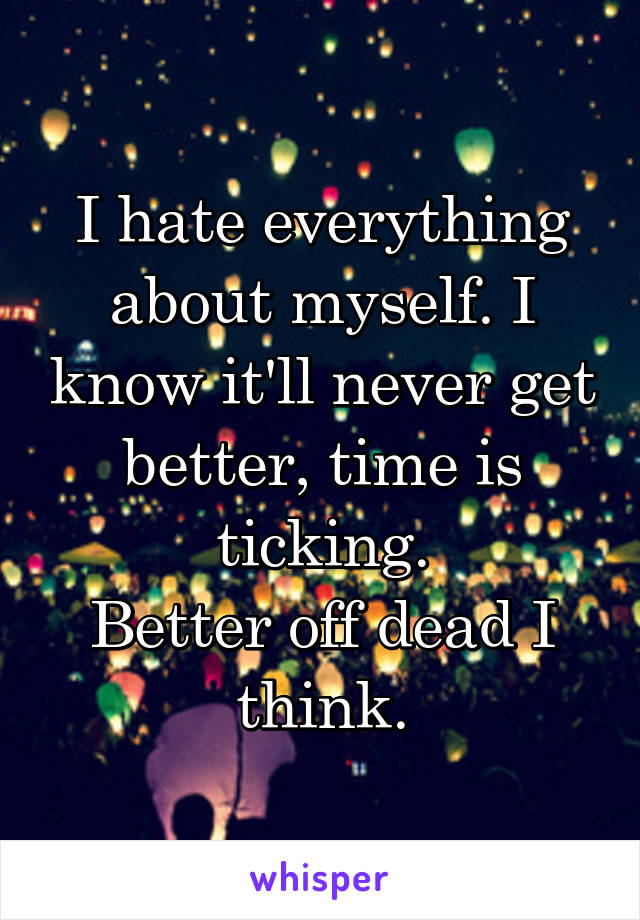 I hate everything about myself. I know it'll never get better, time is ticking.
Better off dead I think.