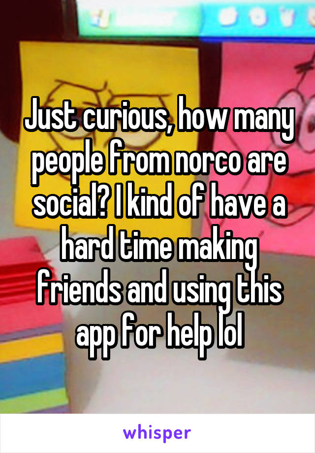 Just curious, how many people from norco are social? I kind of have a hard time making friends and using this app for help lol