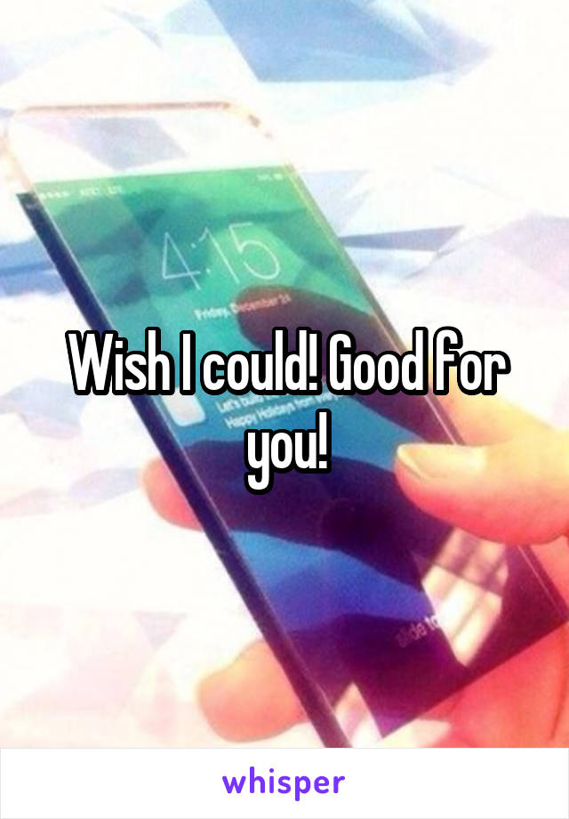 Wish I could! Good for you!