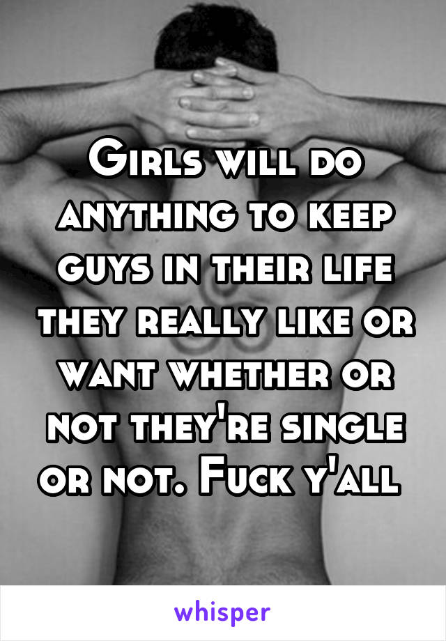 Girls will do anything to keep guys in their life they really like or want whether or not they're single or not. Fuck y'all 