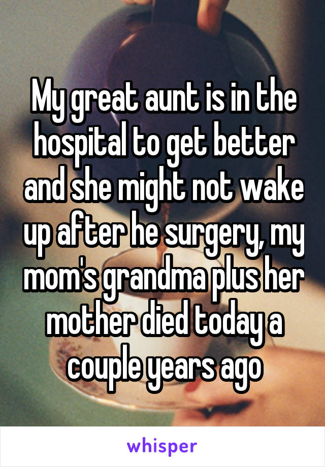 My great aunt is in the hospital to get better and she might not wake up after he surgery, my mom's grandma plus her mother died today a couple years ago