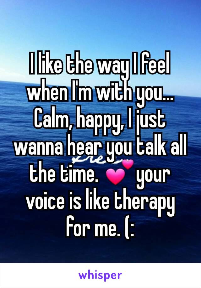 I like the way I feel when I'm with you... Calm, happy, I just wanna hear you talk all the time. 💕your voice is like therapy for me. (: