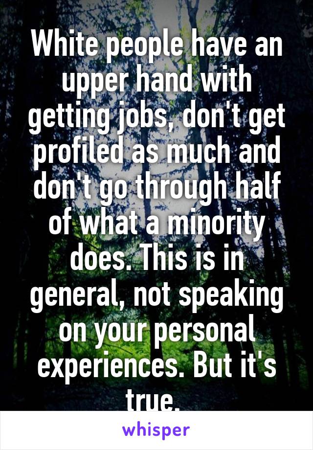 White people have an upper hand with getting jobs, don't get profiled as much and don't go through half of what a minority does. This is in general, not speaking on your personal experiences. But it's true. 