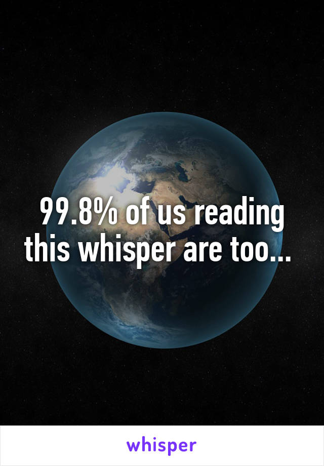 99.8% of us reading this whisper are too... 