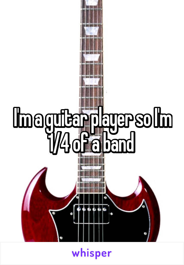 I'm a guitar player so I'm 1/4 of a band 