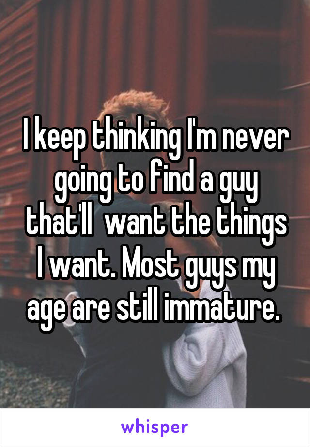 I keep thinking I'm never going to find a guy that'll  want the things I want. Most guys my age are still immature. 