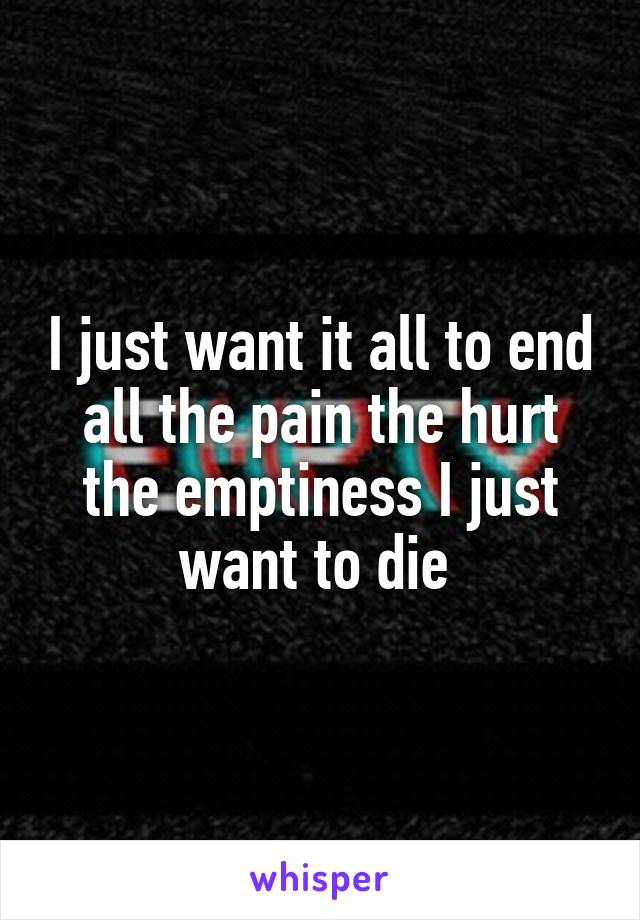 I just want it all to end all the pain the hurt the emptiness I just want to die 