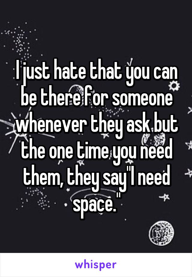 I just hate that you can be there for someone whenever they ask but the one time you need them, they say"I need space."