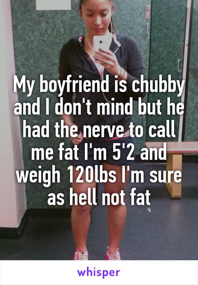 My boyfriend is chubby and I don't mind but he had the nerve to call me fat I'm 5'2 and weigh 120lbs I'm sure as hell not fat