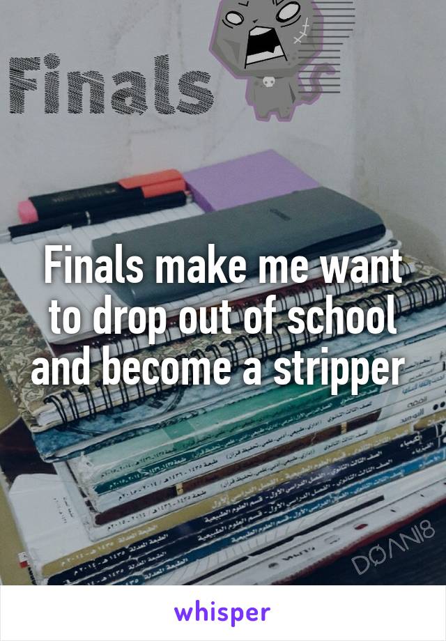 Finals make me want to drop out of school and become a stripper 