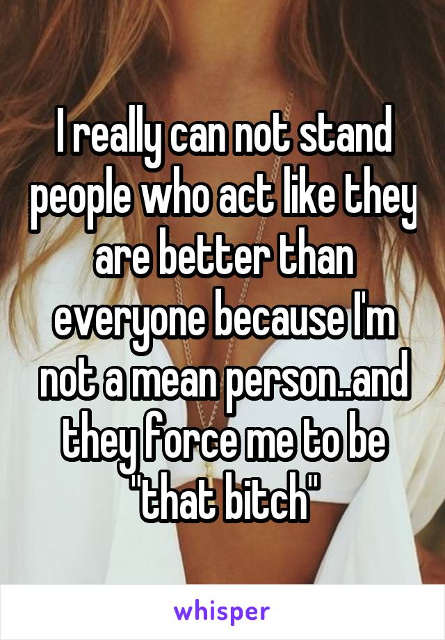 I really can not stand people who act like they are better than everyone because I'm not a mean person..and they force me to be "that bitch"