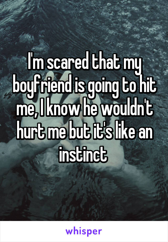 I'm scared that my boyfriend is going to hit me, I know he wouldn't hurt me but it's like an instinct 
