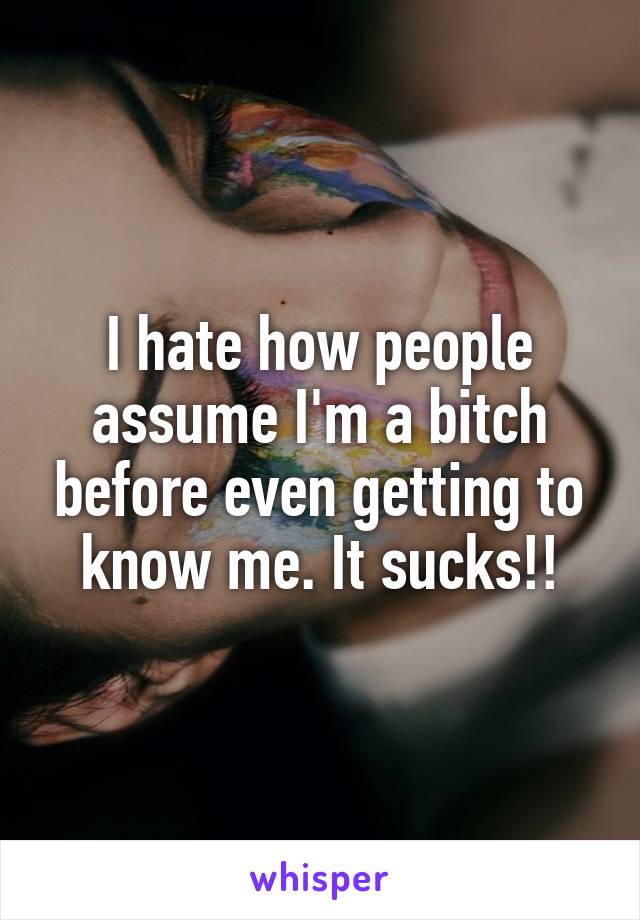 I hate how people assume I'm a bitch before even getting to know me. It sucks!!