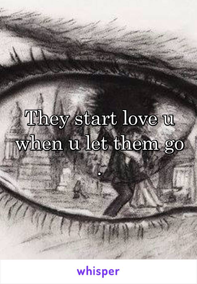 They start love u when u let them go .