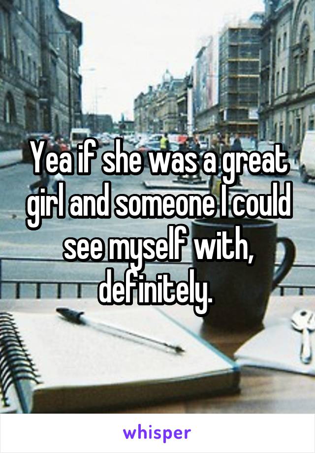 Yea if she was a great girl and someone I could see myself with, definitely. 