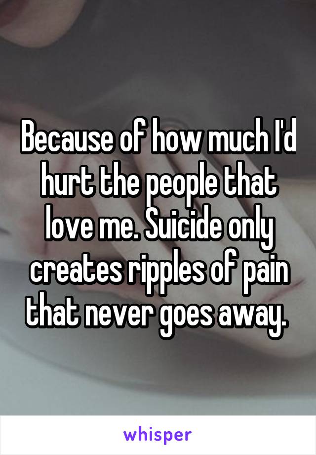 Because of how much I'd hurt the people that love me. Suicide only creates ripples of pain that never goes away. 