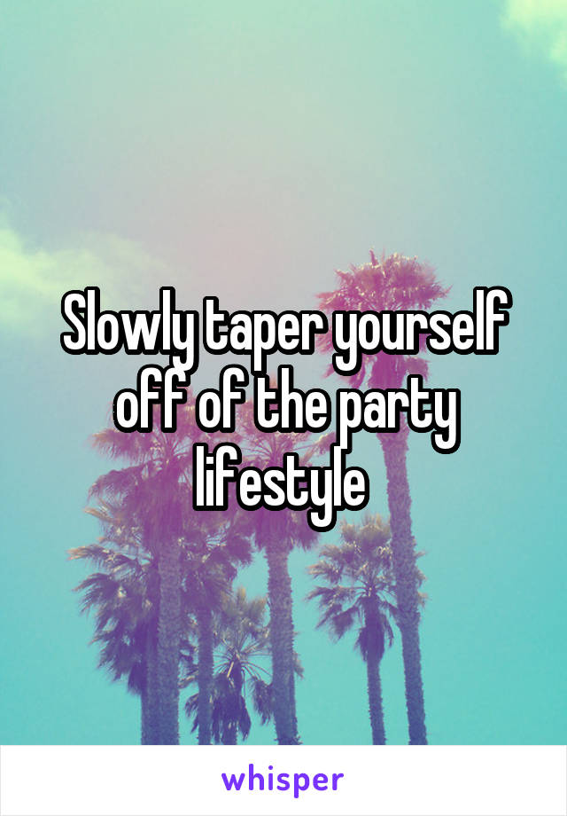 Slowly taper yourself off of the party lifestyle 