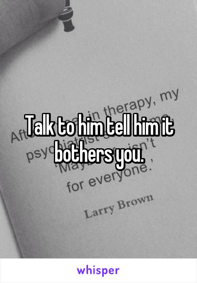 Talk to him tell him it bothers you.
