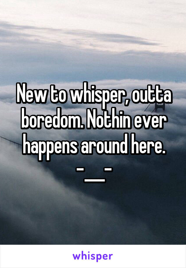 New to whisper, outta boredom. Nothin ever happens around here.
-___-