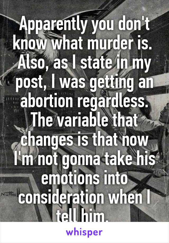 Apparently you don't know what murder is. 
Also, as I state in my post, I was getting an abortion regardless. The variable that changes is that now I'm not gonna take his emotions into consideration when I tell him. 