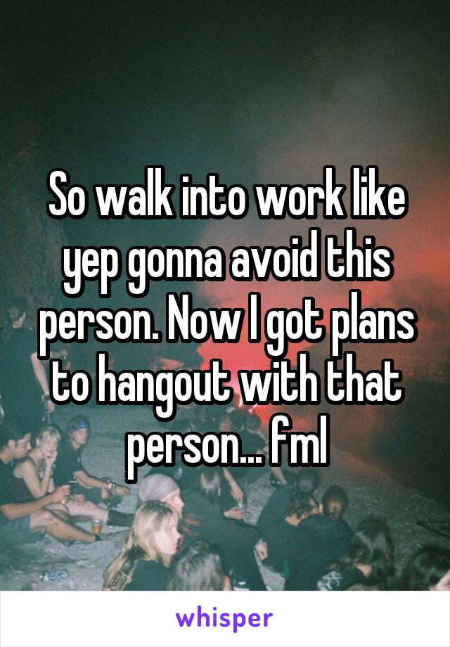 So walk into work like yep gonna avoid this person. Now I got plans to hangout with that person... fml