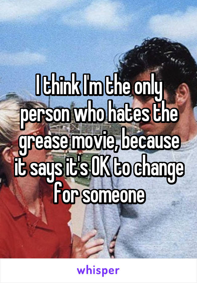 I think I'm the only person who hates the grease movie, because it says it's OK to change for someone