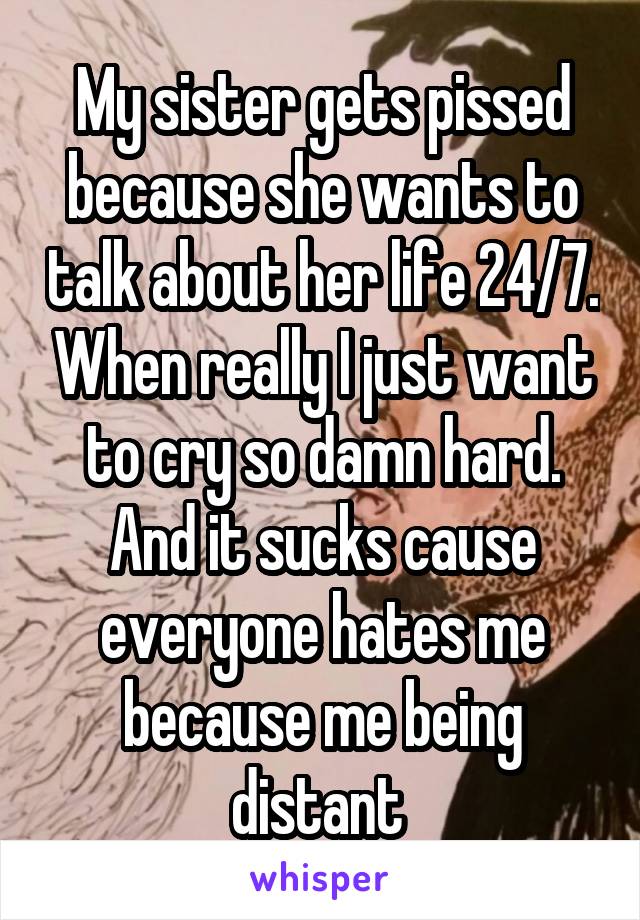 My sister gets pissed because she wants to talk about her life 24/7. When really I just want to cry so damn hard. And it sucks cause everyone hates me because me being distant 