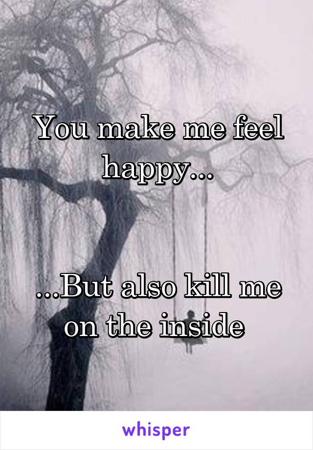 You make me feel happy...


...But also kill me on the inside 