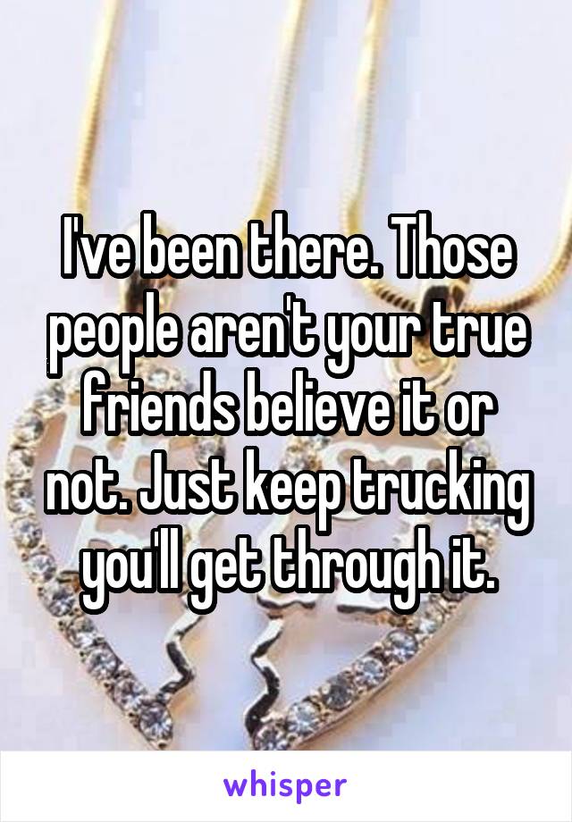 I've been there. Those people aren't your true friends believe it or not. Just keep trucking you'll get through it.