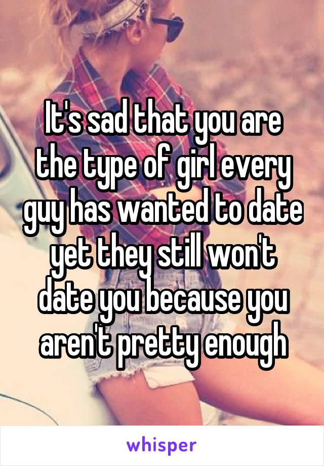 It's sad that you are the type of girl every guy has wanted to date yet they still won't date you because you aren't pretty enough