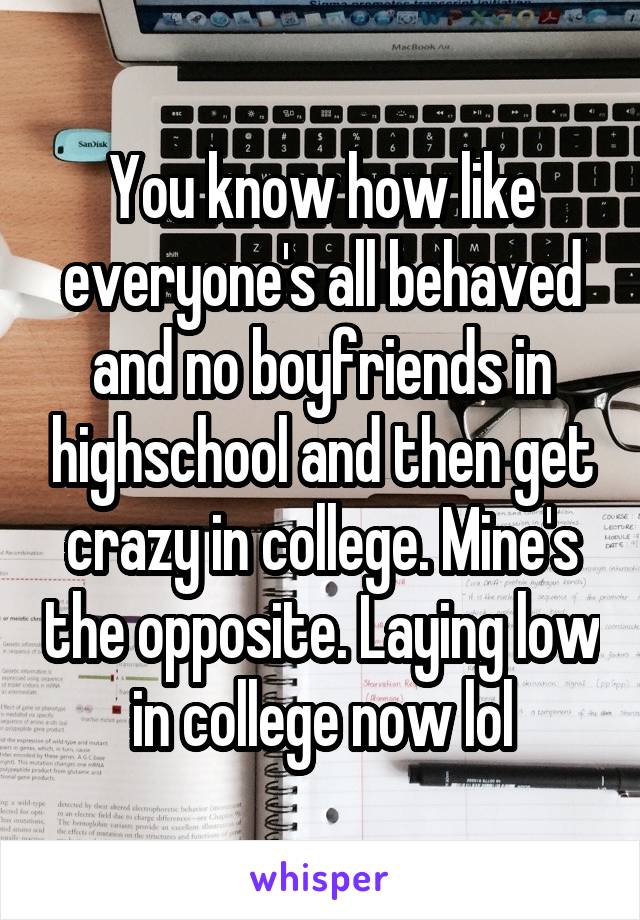 You know how like everyone's all behaved and no boyfriends in highschool and then get crazy in college. Mine's the opposite. Laying low in college now lol
