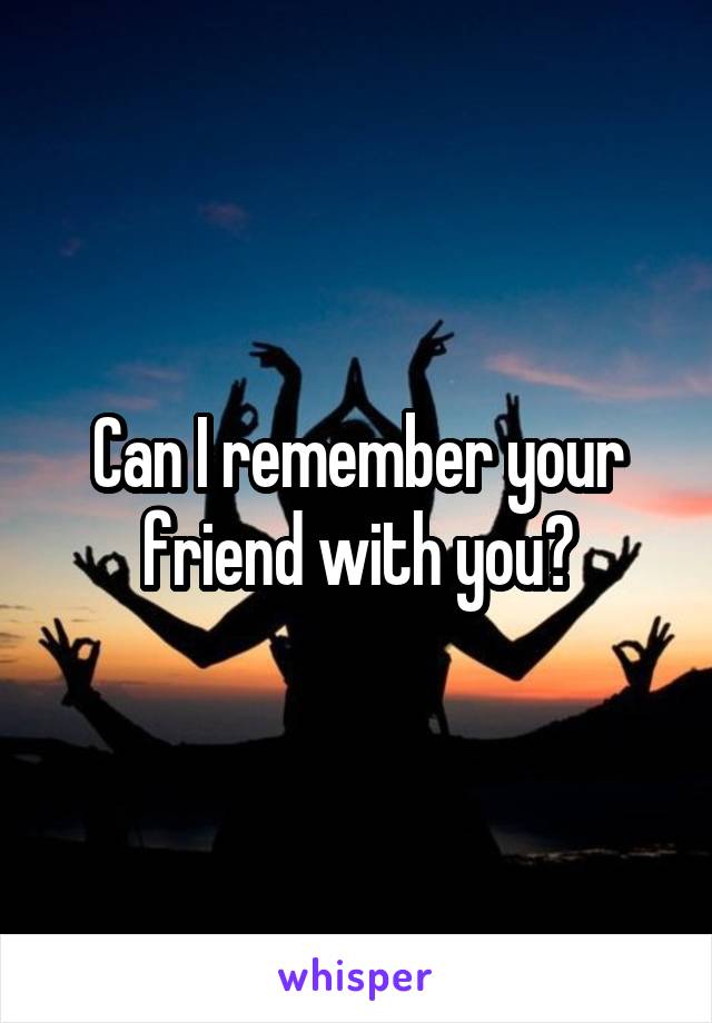 Can I remember your friend with you?