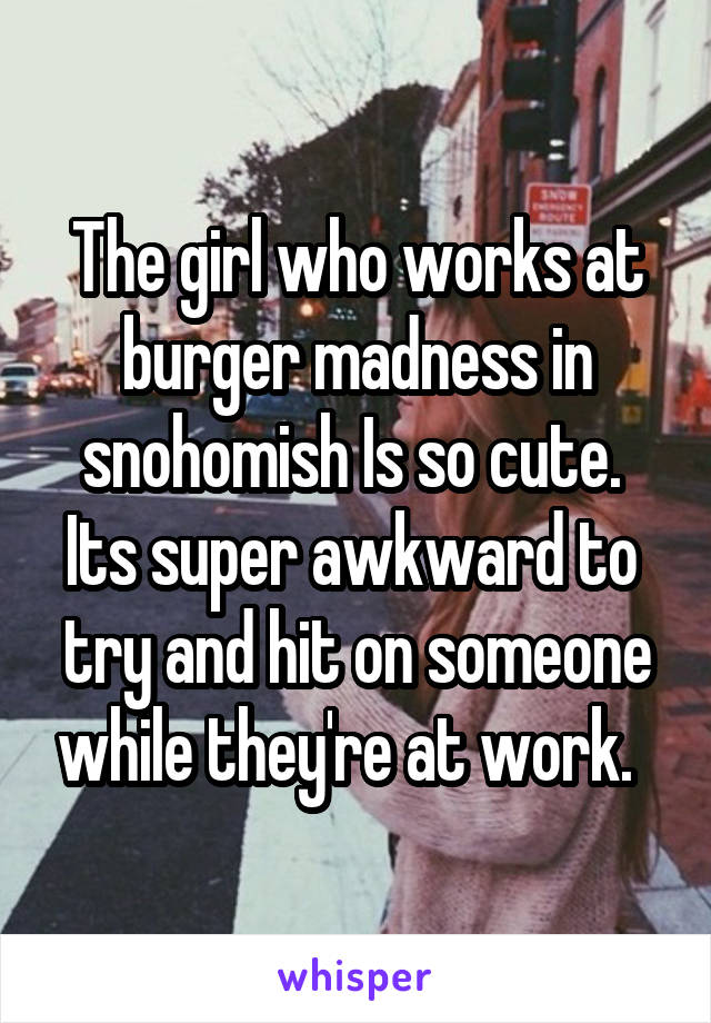 The girl who works at burger madness in snohomish Is so cute.  Its super awkward to  try and hit on someone while they're at work.  