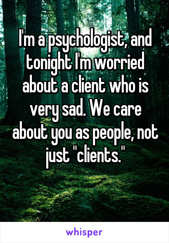 I'm a psychologist, and tonight I'm worried about a client who is very sad. We care about you as people, not just "clients."

