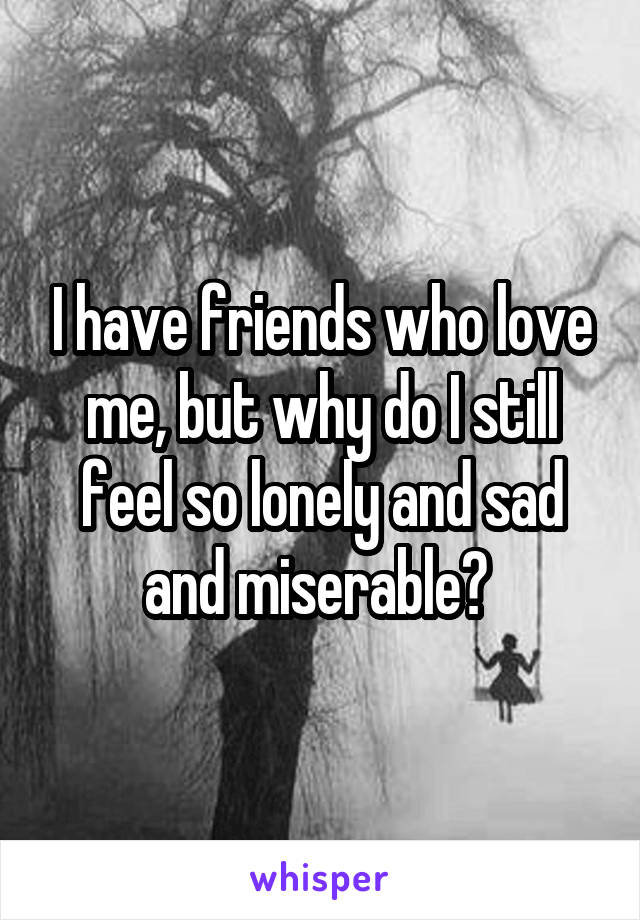 I have friends who love me, but why do I still feel so lonely and sad and miserable? 