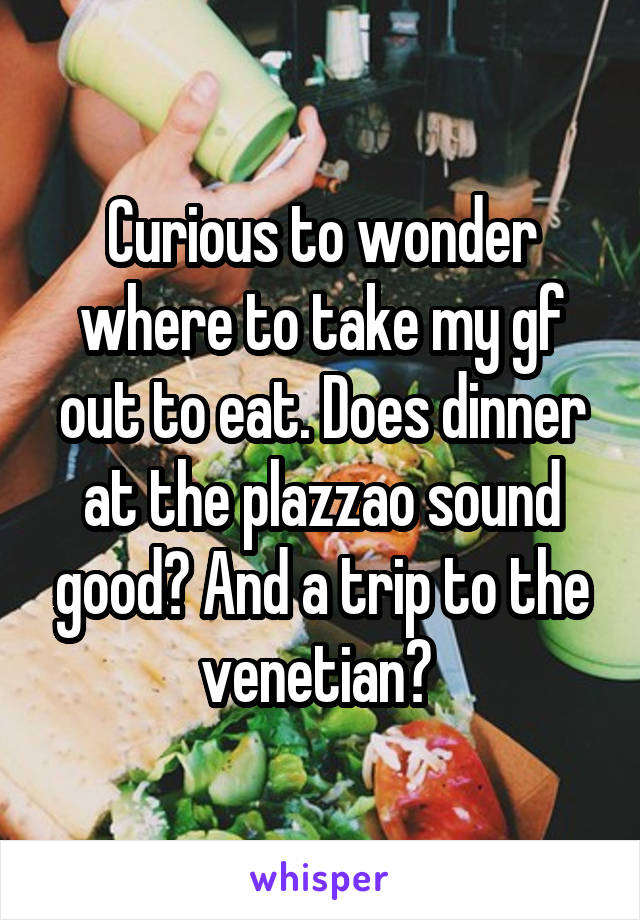 Curious to wonder where to take my gf out to eat. Does dinner at the plazzao sound good? And a trip to the venetian? 