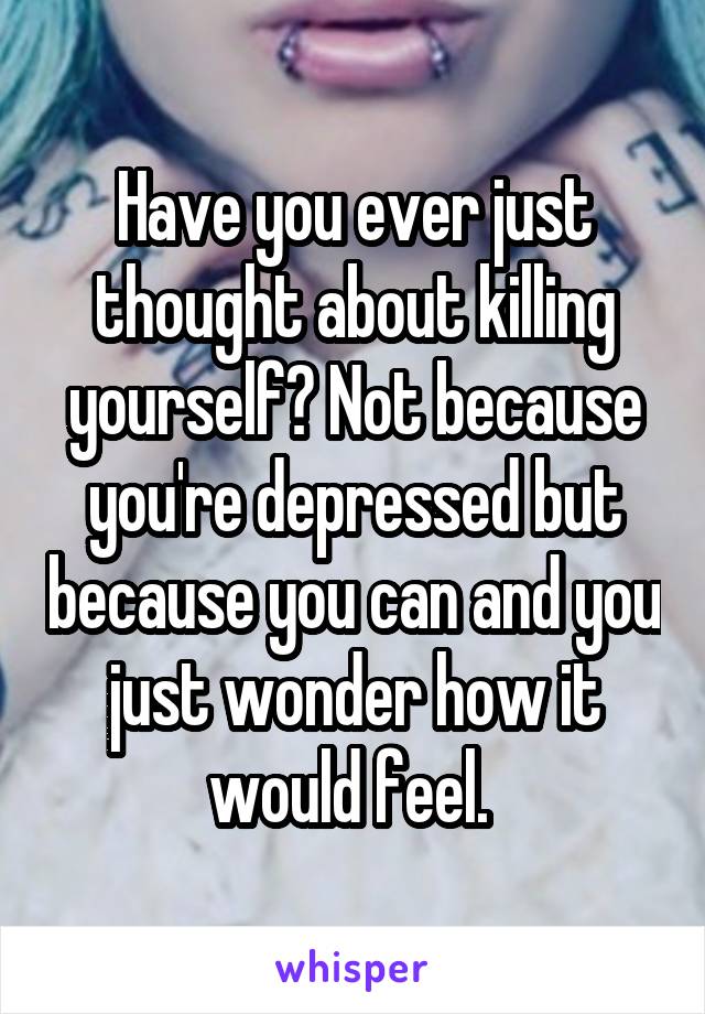 Have you ever just thought about killing yourself? Not because you're depressed but because you can and you just wonder how it would feel. 