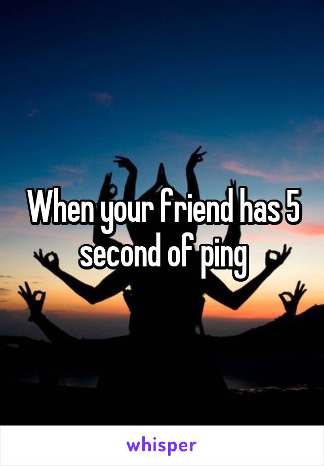 When your friend has 5 second of ping