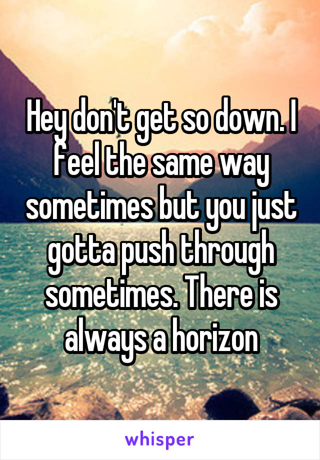 Hey don't get so down. I feel the same way sometimes but you just gotta push through sometimes. There is always a horizon