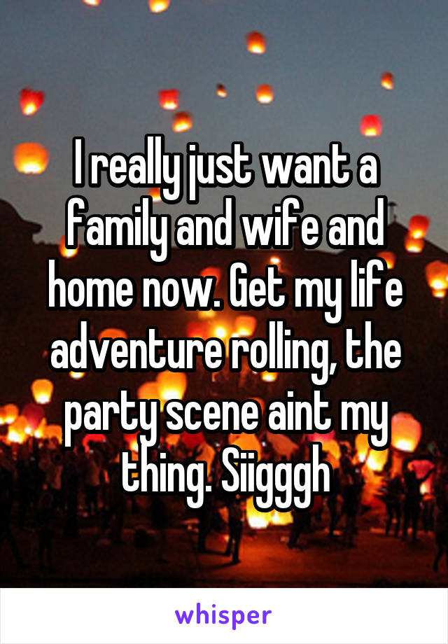 I really just want a family and wife and home now. Get my life adventure rolling, the party scene aint my thing. Siigggh