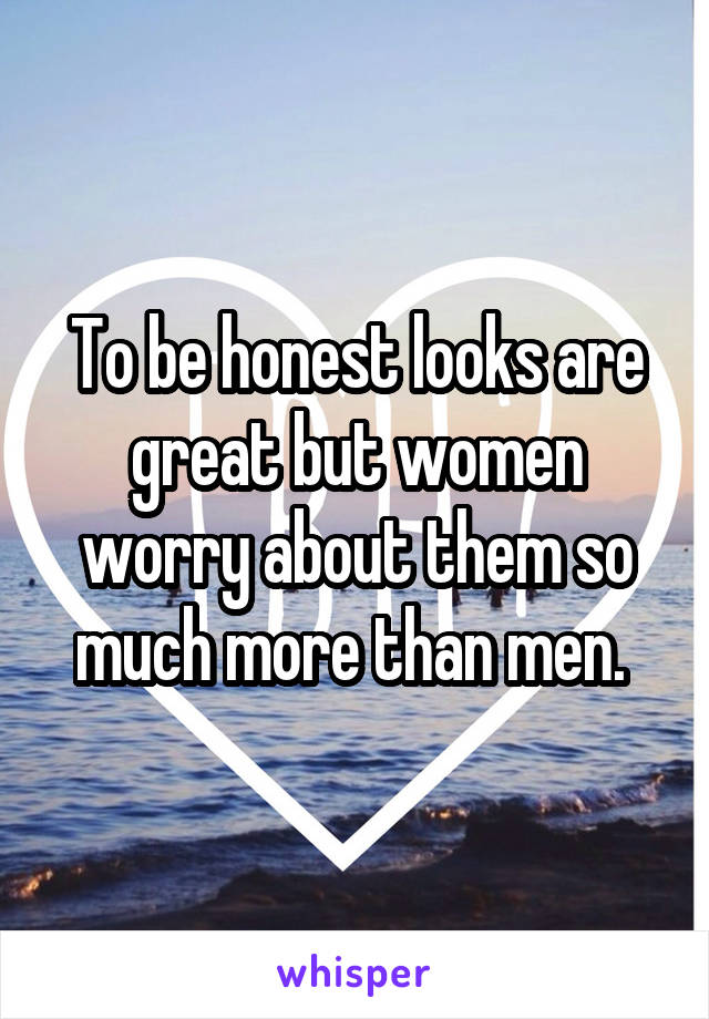 To be honest looks are great but women worry about them so much more than men. 