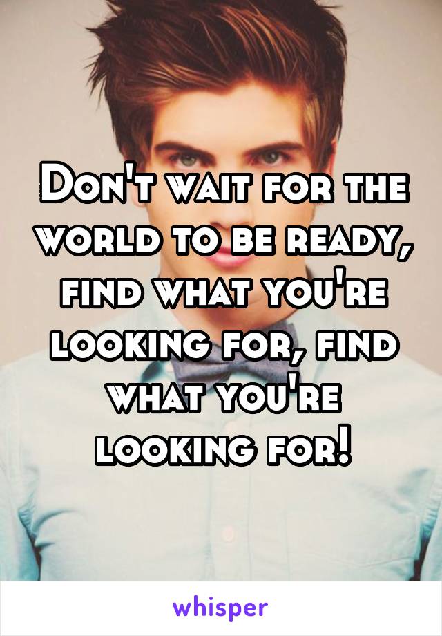 Don't wait for the world to be ready, find what you're looking for, find what you're looking for!
