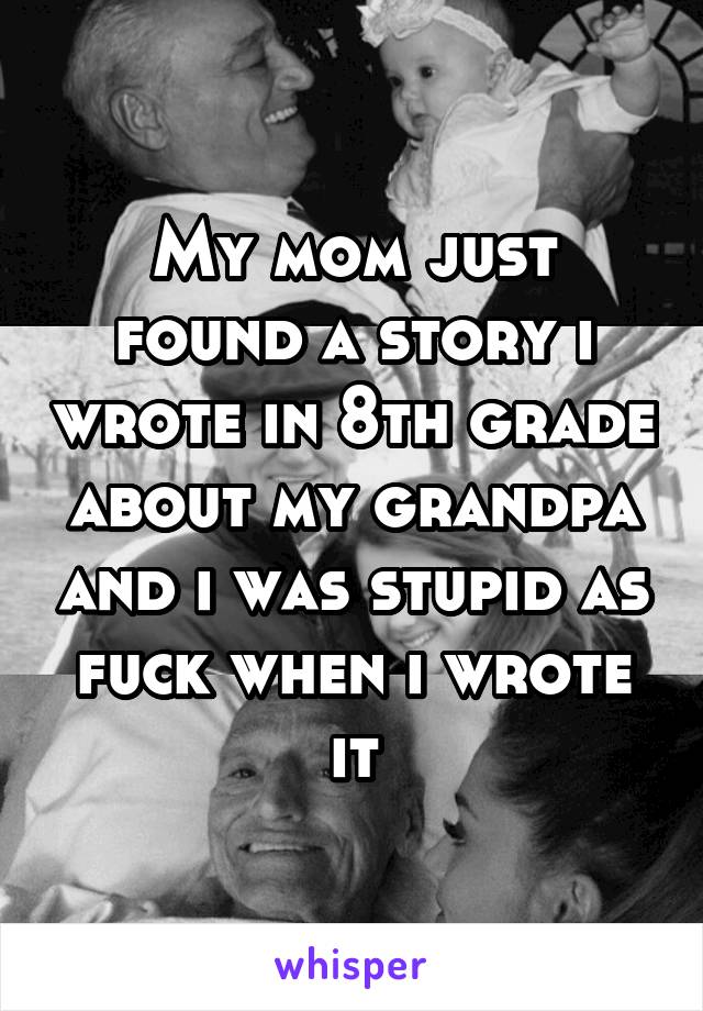 My mom just found a story i wrote in 8th grade about my grandpa and i was stupid as fuck when i wrote it