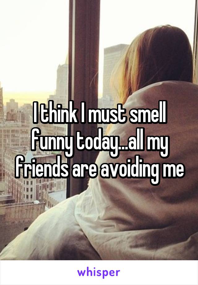 I think I must smell funny today...all my friends are avoiding me