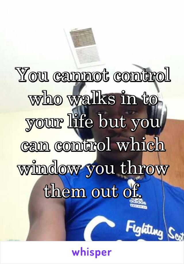 You cannot control who walks in to your life but you can control which window you throw them out of.