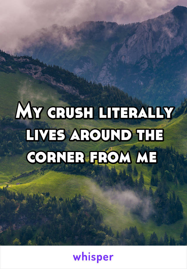 My crush literally lives around the corner from me 